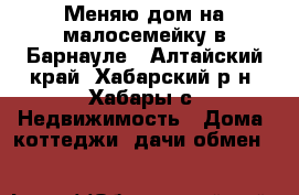 Меняю дом на малосемейку в Барнауле - Алтайский край, Хабарский р-н, Хабары с. Недвижимость » Дома, коттеджи, дачи обмен   